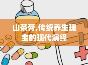 山茶膏,传统养生瑰宝的现代演绎