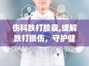 伤科跌打胶囊,缓解跌打损伤，守护健康关节的守护神