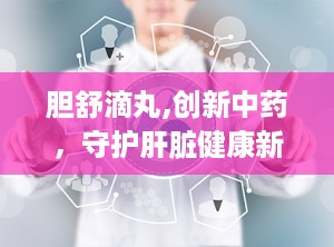胆舒滴丸,创新中药，守护肝脏健康新选择