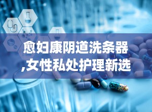 愈妇康阴道洗条器,女性私处护理新选择