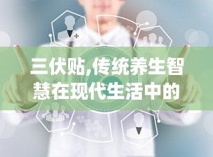 三伏贴,传统养生智慧在现代生活中的应用与传承