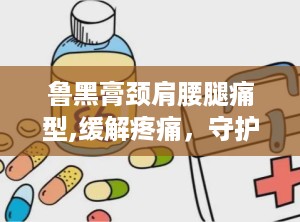 鲁黑膏颈肩腰腿痛型,缓解疼痛，守护您的健康关节