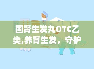 固肾生发丸OTC乙类,养肾生发，守护健康之选