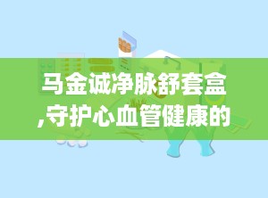 马金诚净脉舒套盒,守护心血管健康的创新解决方案