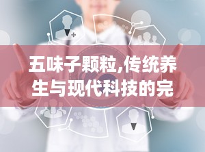 五味子颗粒,传统养生与现代科技的完美融合