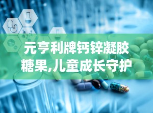 元亨利牌钙锌凝胶糖果,儿童成长守护者的甜蜜选择