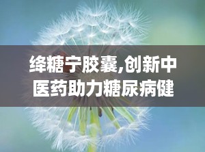 绛糖宁胶囊,创新中医药助力糖尿病健康管理