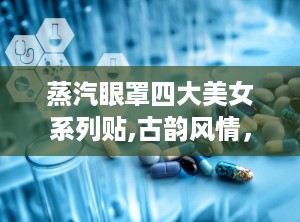 蒸汽眼罩四大美女系列贴,古韵风情，暖意盎然，美梦相伴
