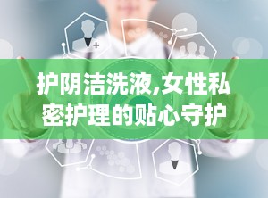 护阴洁洗液,女性私密护理的贴心守护者