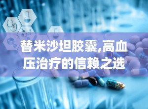 替米沙坦胶囊,高血压治疗的信赖之选，全面解析其药理作用与安全使用指南”