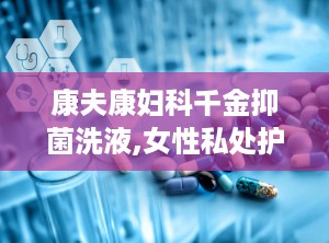 康夫康妇科千金抑菌洗液,女性私处护理的守护神”