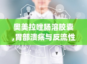 奥美拉唑肠溶胶囊,胃部溃疡与反流性食管炎的克星