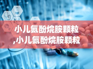 小儿氨酚烷胺颗粒,小儿氨酚烷胺颗粒的全面解析与使用指南”
