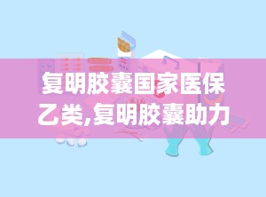 复明胶囊国家医保乙类,复明胶囊助力眼科疾病治疗”