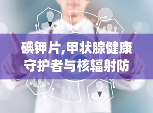 碘钾片,甲状腺健康守护者与核辐射防护解析”