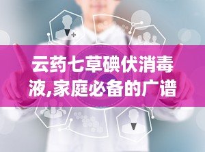 云药七草碘伏消毒液,家庭必备的广谱杀菌消毒神器