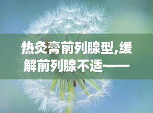 热灸膏前列腺型,缓解前列腺不适——热灸膏前列腺型保健体验分享