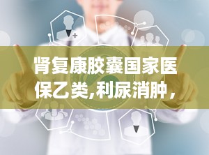 肾复康胶囊国家医保乙类,利尿消肿，益肾化浊的中医良方”