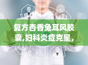 复方杏香兔耳风胶囊,妇科炎症克星，清热解毒，祛瘀生新
