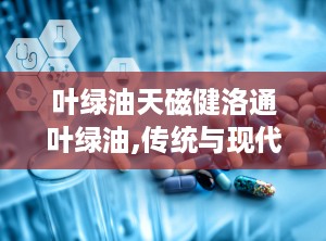叶绿油天磁健洛通叶绿油,传统与现代结合的祛痛良药”