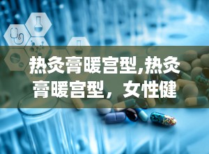 热灸膏暖宫型,热灸膏暖宫型，女性健康守护神”