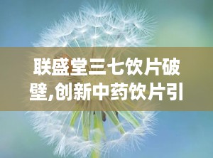 联盛堂三七饮片破壁,创新中药饮片引领健康生活新潮流