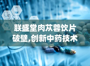 联盛堂肉苁蓉饮片破壁,创新中药技术，高效吸收，助力健康养生