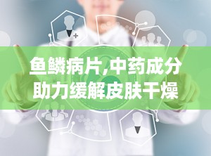 鱼鳞病片,中药成分助力缓解皮肤干燥与瘙痒症状”