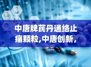 中唐牌芪丹通络止痛颗粒,中唐创新，缓解疼痛新选择