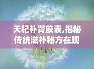 天杞补肾胶囊,揭秘传统滋补秘方在现代的健康守护者