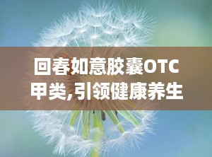 回春如意胶囊OTC甲类,引领健康养生新潮流