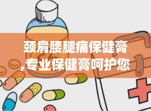 颈肩腰腿痛保健膏,专业保健膏呵护您的健康