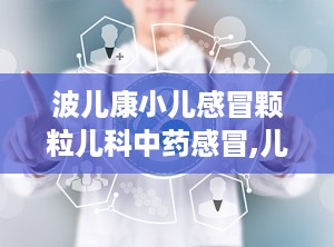波儿康小儿感冒颗粒儿科中药感冒,儿科中药感冒治疗的绿色选择