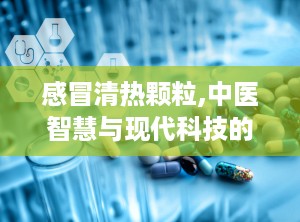 感冒清热颗粒,中医智慧与现代科技的结晶