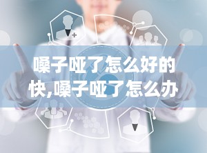 嗓子哑了怎么好的快,嗓子哑了怎么办怎样快速恢复小偏方