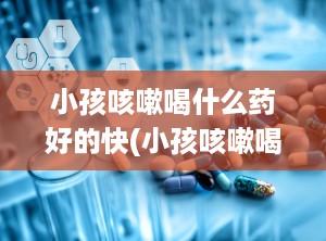 小孩咳嗽喝什么药好的快(小孩咳嗽喝什么水好得最快最有效)