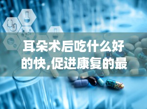 耳朵术后吃什么好的快,促进康复的最佳食物