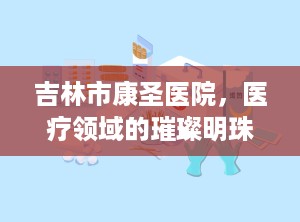 吉林市康圣医院，医疗领域的璀璨明珠（吉林市康圣医院是几级医院）
