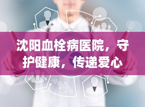 沈阳血栓病医院，守护健康，传递爱心（沈阳血栓病医院苏家屯）