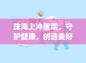 珠海上冲医院，守护健康，创造美好（珠海上冲医院是三甲医院吗）