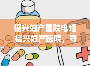 ﻿福兴妇产医院电话 福兴妇产医院，守护生命的港湾，联系电话，[电话号码]