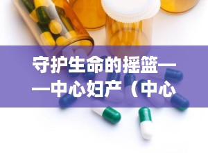 守护生命的摇篮——中心妇产（中心妇产医院电话咨询24小时）