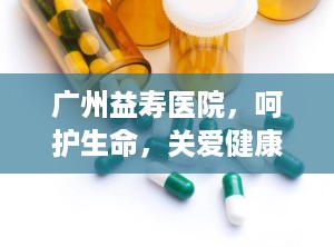 广州益寿医院，呵护生命，关爱健康的守护者（广州益寿医院是正规医院吗）