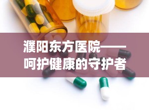 濮阳东方医院——呵护健康的守护者（濮阳东方医院是正规医院吗）
