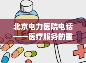 北京电力医院电话——医疗服务的重要桥梁（北京电力医院电话咨询24小时）
