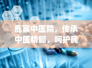 鹿寨中医院，传承中医精髓，呵护民众健康（鹿寨中医院院长）