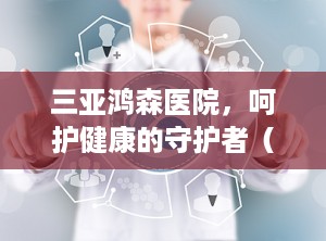 三亚鸿森医院，呵护健康的守护者（三亚鸿森医院咨询电话）