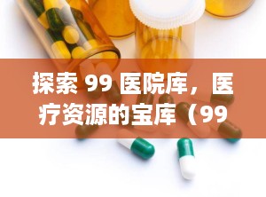 探索 99 医院库，医疗资源的宝库（99医院库是什么网站）