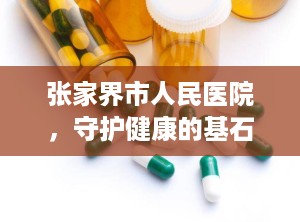 张家界市人民医院，守护健康的基石（张家界市人民医院沙堤院区）