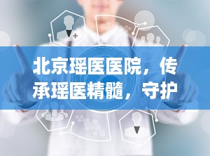 北京瑶医医院，传承瑶医精髓，守护健康福祉（北京瑶医医院简介）